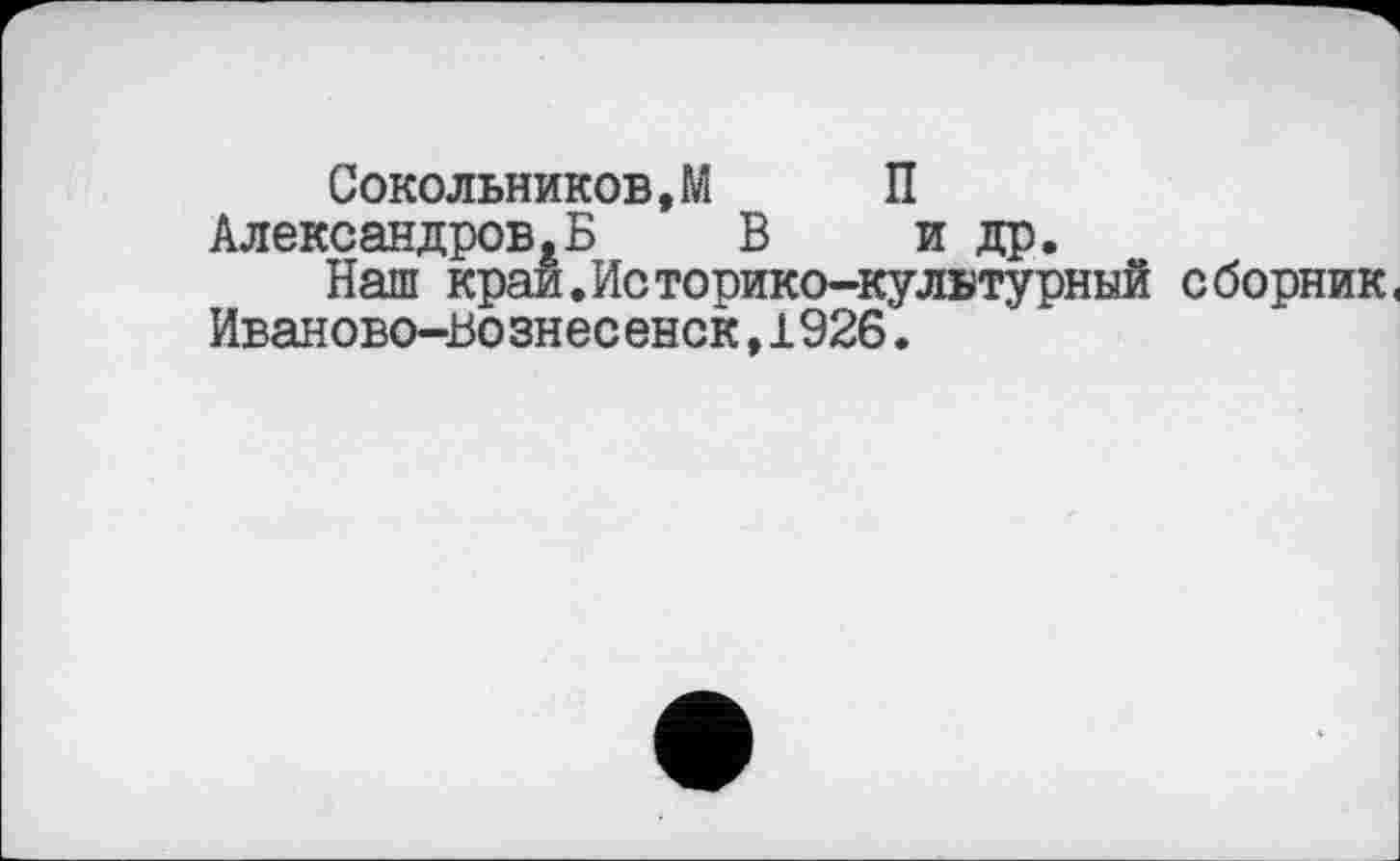 ﻿Сокольников,М П Александров,Б В и др.
Наш край.Историко-культурный сборник.
Иваново-Вознесенск,1926.